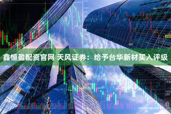 鑫恒盈配资官网 天风证券：给予台华新材买入评级