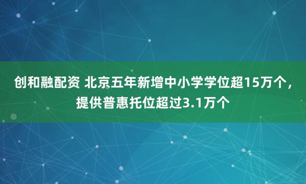 创和融配资 北京五年新增中小学学位超15万个，提供普惠托位超过3.1万个