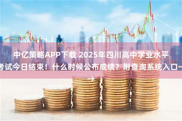 中亿策略APP下载 2025年四川高中学业水平考试今日结束！什么时候公布成绩？附查询系统入口→