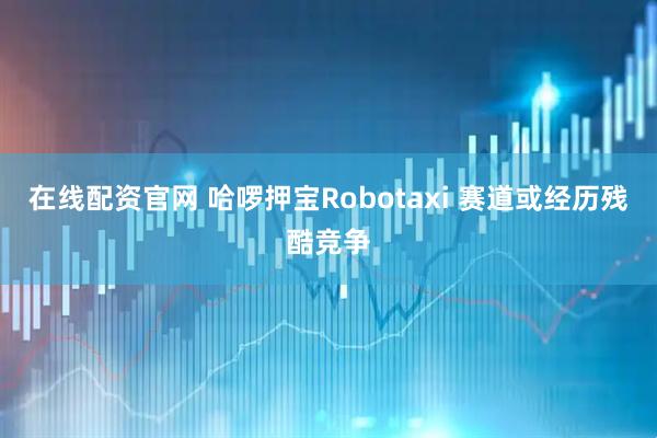 在线配资官网 哈啰押宝Robotaxi 赛道或经历残酷竞争