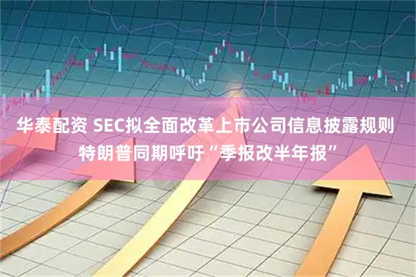 华泰配资 SEC拟全面改革上市公司信息披露规则 特朗普同期呼吁“季报改半年报”