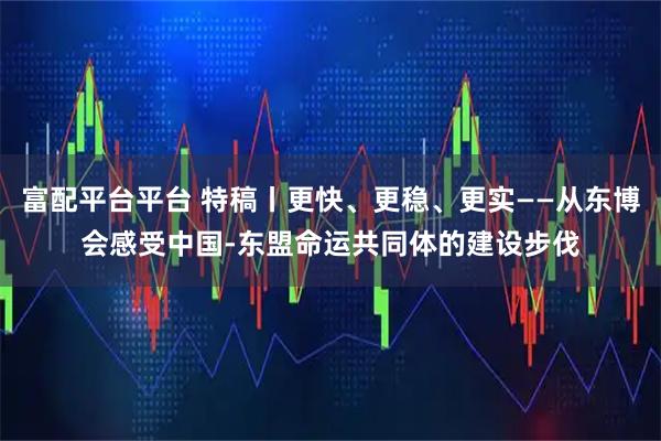 富配平台平台 特稿丨更快、更稳、更实——从东博会感受中国-东盟命运共同体的建设步伐