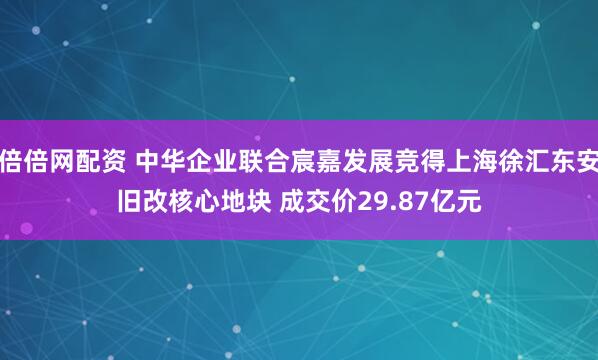 倍倍网配资 中华企业联合宸嘉发展竞得上海徐汇东安旧改核心地块 成交价29.87亿元