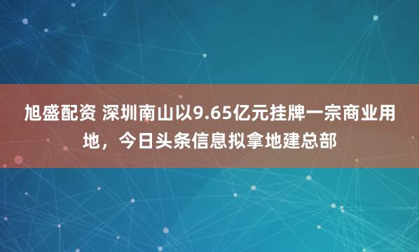 旭盛配资 深圳南山以9.65亿元挂牌一宗商业用地,今日头条信息拟拿地建总部