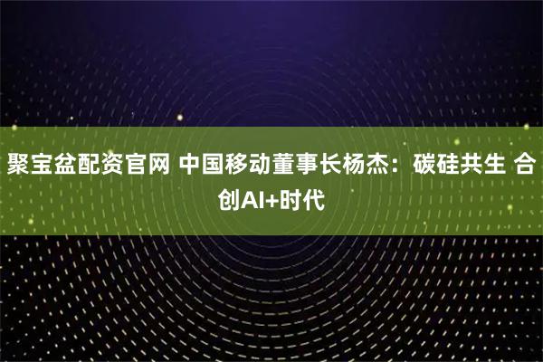 聚宝盆配资官网 中国移动董事长杨杰：碳硅共生 合创AI+时代