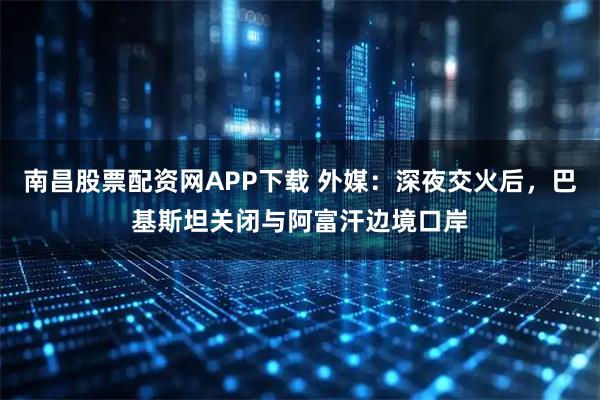 南昌股票配资网APP下载 外媒:深夜交火后,巴基斯坦关闭与阿富汗边境口岸
