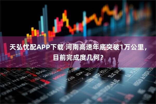 天弘忧配APP下载 河南高速年底突破1万公里，目前完成度几何？