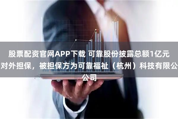 股票配资官网APP下载 可靠股份披露总额1亿元的对外担保，被担保方为可靠福祉（杭州）科技有限公司
