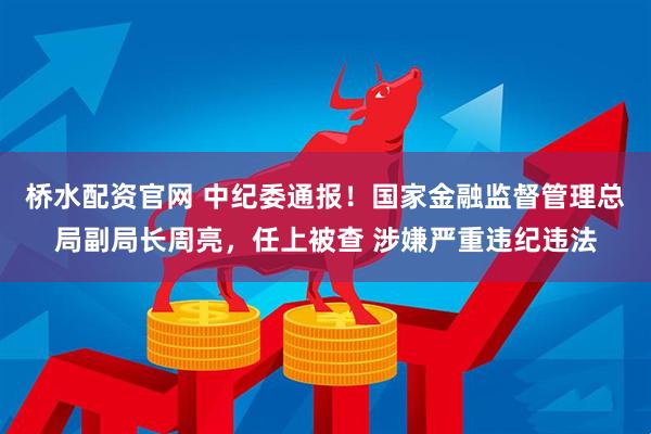 桥水配资官网 中纪委通报！国家金融监督管理总局副局长周亮，任上被查 涉嫌严重违纪违法