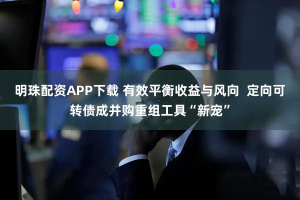 明珠配资APP下载 有效平衡收益与风向 定向可转债成并购重组工具“新宠”
