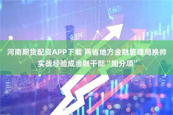 河南期货配资APP下载 两省地方金融管理局换帅 实战经验成金融干部“加分项”