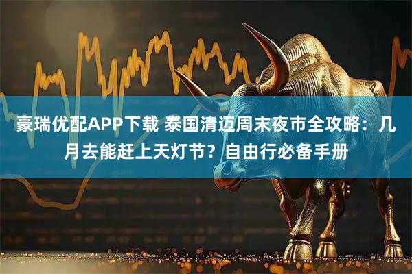 豪瑞优配APP下载 泰国清迈周末夜市全攻略：几月去能赶上天灯节？自由行必备手册