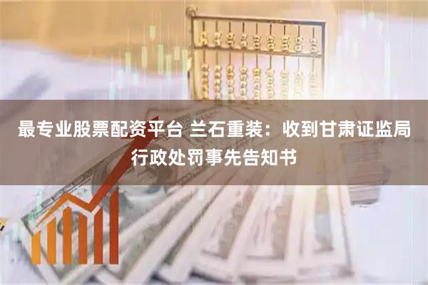 最专业股票配资平台 兰石重装：收到甘肃证监局行政处罚事先告知书
