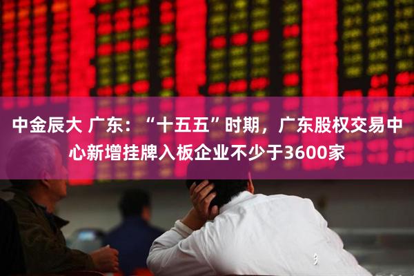 中金辰大 广东：“十五五”时期，广东股权交易中心新增挂牌入板企业不少于3600家
