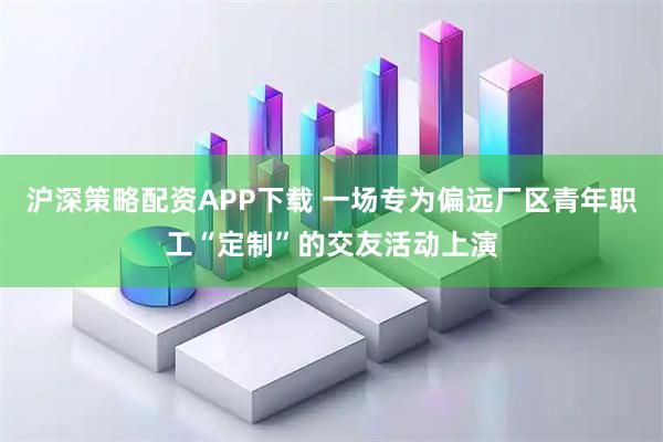 沪深策略配资APP下载 一场专为偏远厂区青年职工“定制”的交友活动上演