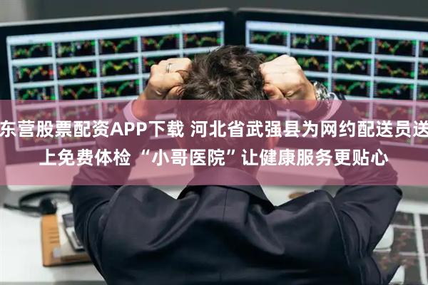 东营股票配资APP下载 河北省武强县为网约配送员送上免费体检 “小哥医院”让健康服务更贴心