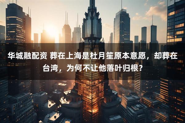 华城融配资 葬在上海是杜月笙原本意愿，却葬在台湾，为何不让他落叶归根？