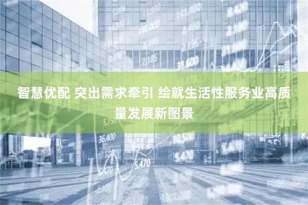 智慧优配 突出需求牵引 绘就生活性服务业高质量发展新图景