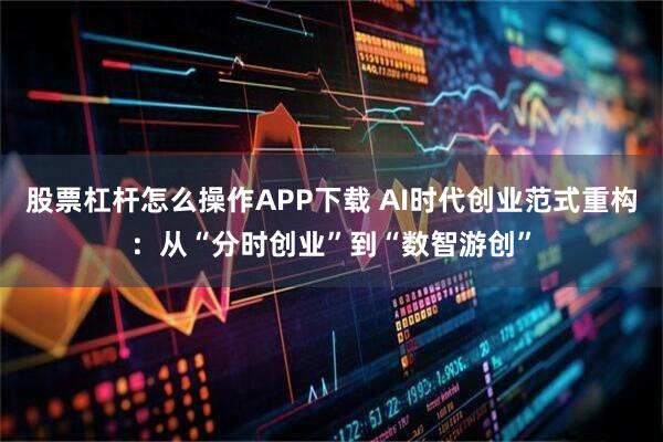 股票杠杆怎么操作APP下载 AI时代创业范式重构：从“分时创业”到“数智游创”